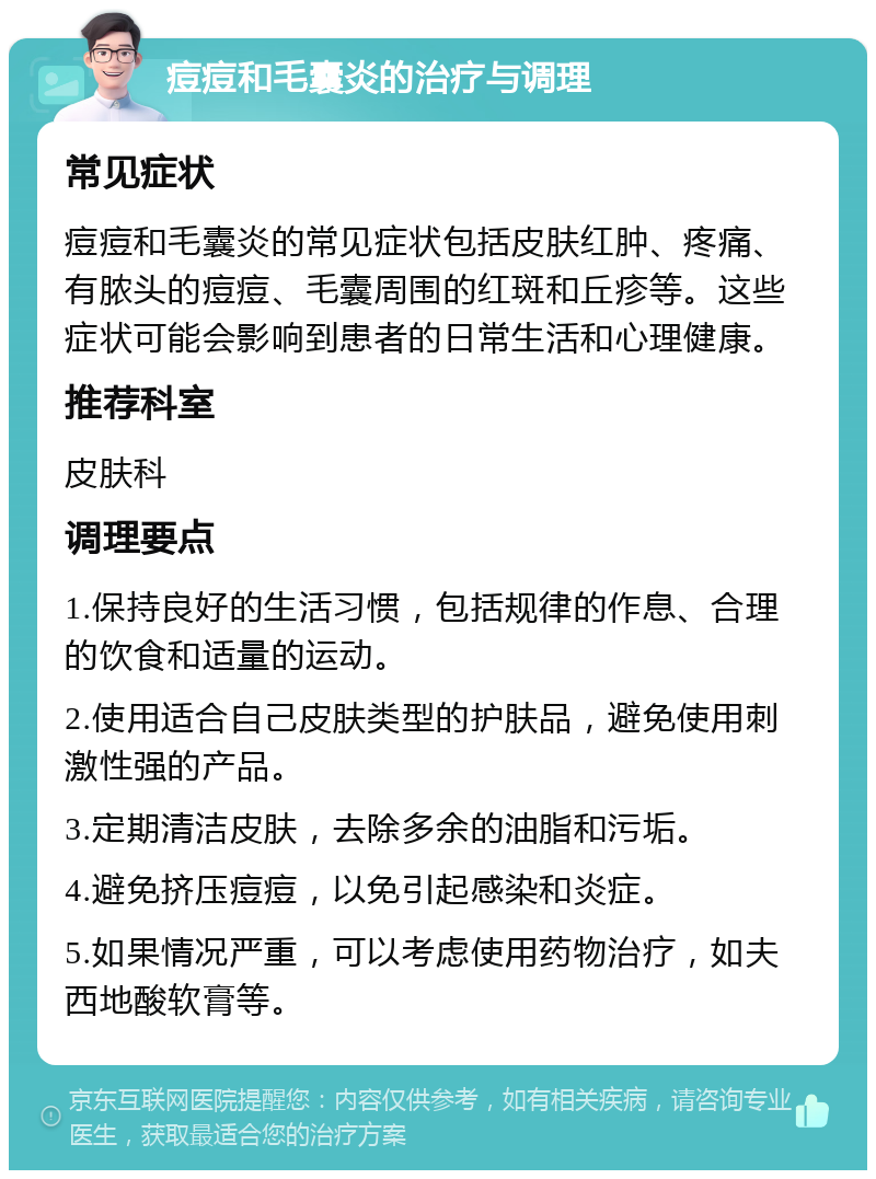 痘痘和毛囊炎的治疗与调理 常见症状 痘痘和毛囊炎的常见症状包括皮肤红肿、疼痛、有脓头的痘痘、毛囊周围的红斑和丘疹等。这些症状可能会影响到患者的日常生活和心理健康。 推荐科室 皮肤科 调理要点 1.保持良好的生活习惯，包括规律的作息、合理的饮食和适量的运动。 2.使用适合自己皮肤类型的护肤品，避免使用刺激性强的产品。 3.定期清洁皮肤，去除多余的油脂和污垢。 4.避免挤压痘痘，以免引起感染和炎症。 5.如果情况严重，可以考虑使用药物治疗，如夫西地酸软膏等。