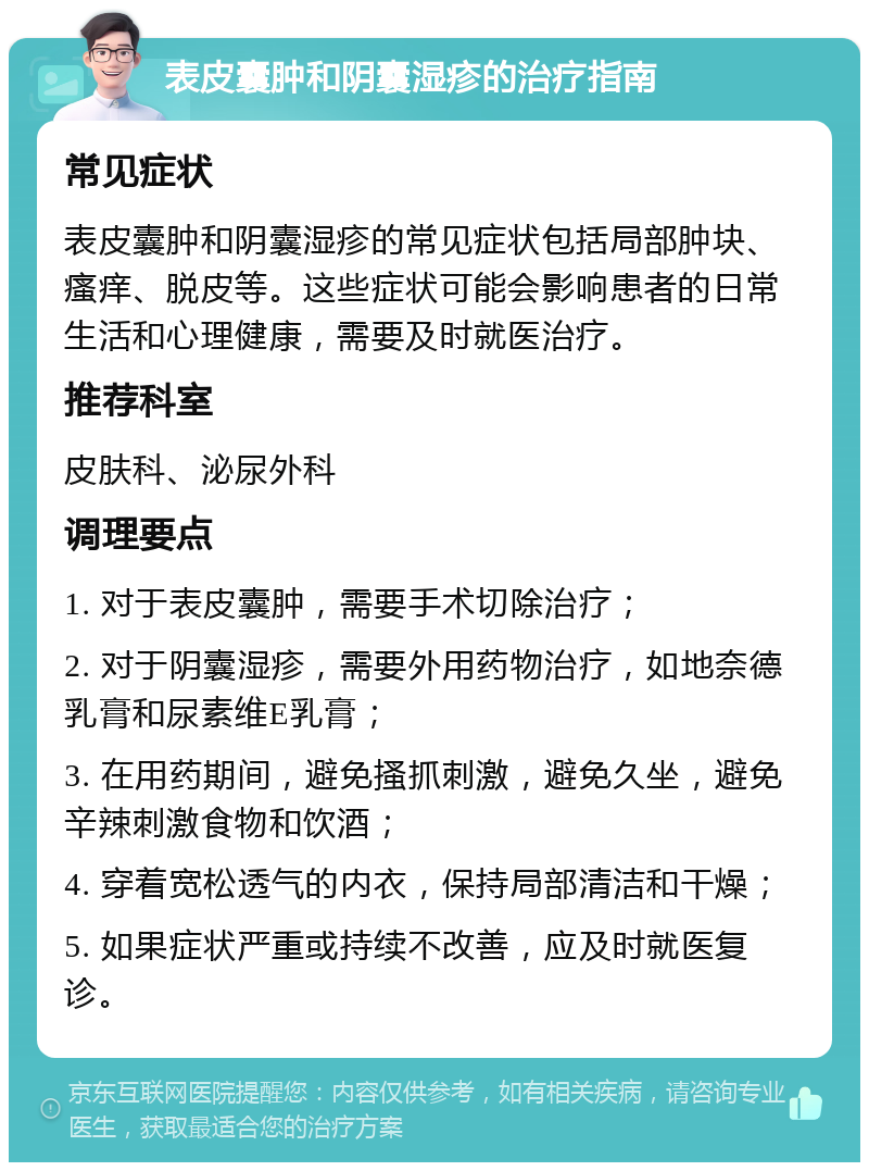 表皮囊肿和阴囊湿疹的治疗指南 常见症状 表皮囊肿和阴囊湿疹的常见症状包括局部肿块、瘙痒、脱皮等。这些症状可能会影响患者的日常生活和心理健康，需要及时就医治疗。 推荐科室 皮肤科、泌尿外科 调理要点 1. 对于表皮囊肿，需要手术切除治疗； 2. 对于阴囊湿疹，需要外用药物治疗，如地奈德乳膏和尿素维E乳膏； 3. 在用药期间，避免搔抓刺激，避免久坐，避免辛辣刺激食物和饮酒； 4. 穿着宽松透气的内衣，保持局部清洁和干燥； 5. 如果症状严重或持续不改善，应及时就医复诊。