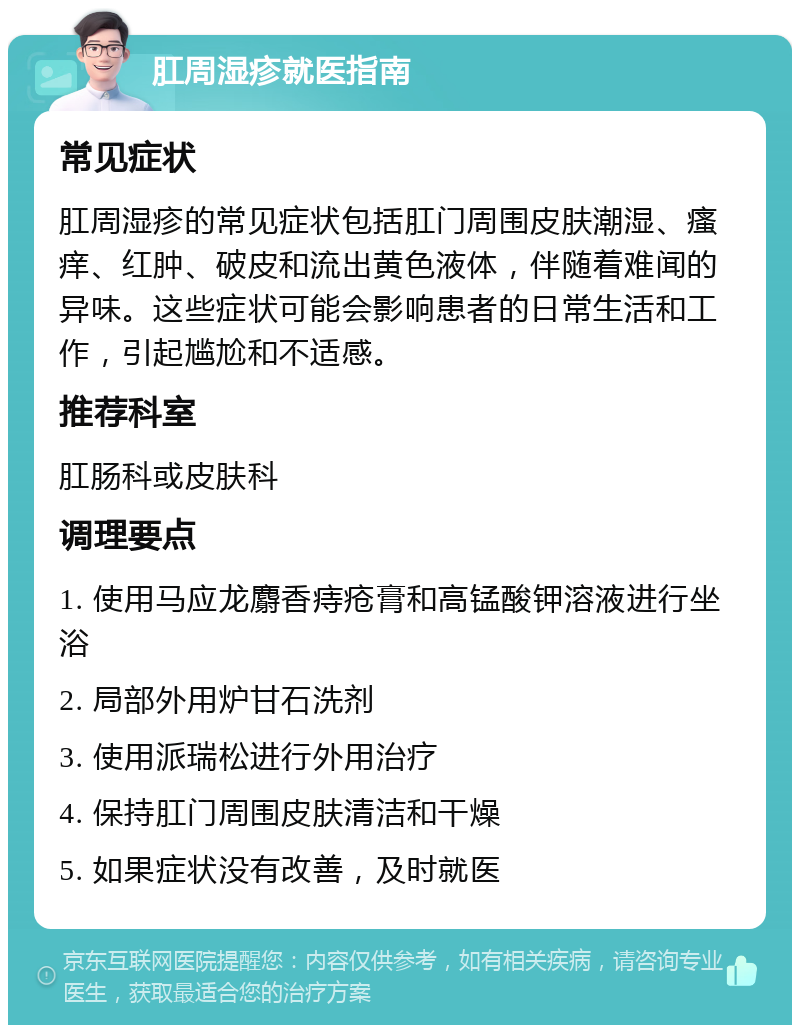 肛周湿疹就医指南 常见症状 肛周湿疹的常见症状包括肛门周围皮肤潮湿、瘙痒、红肿、破皮和流出黄色液体，伴随着难闻的异味。这些症状可能会影响患者的日常生活和工作，引起尴尬和不适感。 推荐科室 肛肠科或皮肤科 调理要点 1. 使用马应龙麝香痔疮膏和高锰酸钾溶液进行坐浴 2. 局部外用炉甘石洗剂 3. 使用派瑞松进行外用治疗 4. 保持肛门周围皮肤清洁和干燥 5. 如果症状没有改善，及时就医