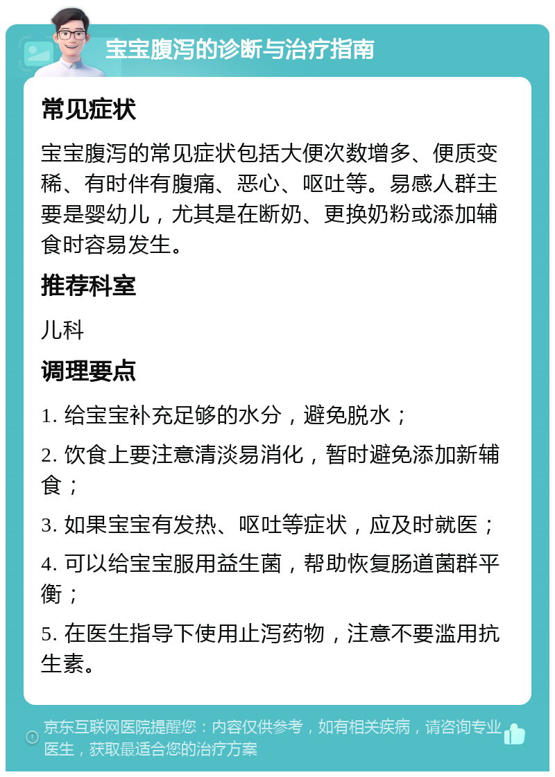 宝宝腹泻的诊断与治疗指南 常见症状 宝宝腹泻的常见症状包括大便次数增多、便质变稀、有时伴有腹痛、恶心、呕吐等。易感人群主要是婴幼儿，尤其是在断奶、更换奶粉或添加辅食时容易发生。 推荐科室 儿科 调理要点 1. 给宝宝补充足够的水分，避免脱水； 2. 饮食上要注意清淡易消化，暂时避免添加新辅食； 3. 如果宝宝有发热、呕吐等症状，应及时就医； 4. 可以给宝宝服用益生菌，帮助恢复肠道菌群平衡； 5. 在医生指导下使用止泻药物，注意不要滥用抗生素。