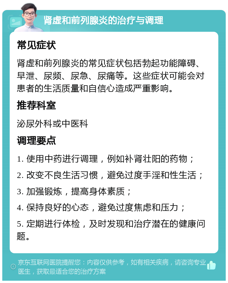 肾虚和前列腺炎的治疗与调理 常见症状 肾虚和前列腺炎的常见症状包括勃起功能障碍、早泄、尿频、尿急、尿痛等。这些症状可能会对患者的生活质量和自信心造成严重影响。 推荐科室 泌尿外科或中医科 调理要点 1. 使用中药进行调理，例如补肾壮阳的药物； 2. 改变不良生活习惯，避免过度手淫和性生活； 3. 加强锻炼，提高身体素质； 4. 保持良好的心态，避免过度焦虑和压力； 5. 定期进行体检，及时发现和治疗潜在的健康问题。