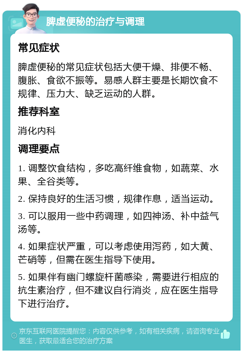 脾虚便秘的治疗与调理 常见症状 脾虚便秘的常见症状包括大便干燥、排便不畅、腹胀、食欲不振等。易感人群主要是长期饮食不规律、压力大、缺乏运动的人群。 推荐科室 消化内科 调理要点 1. 调整饮食结构，多吃高纤维食物，如蔬菜、水果、全谷类等。 2. 保持良好的生活习惯，规律作息，适当运动。 3. 可以服用一些中药调理，如四神汤、补中益气汤等。 4. 如果症状严重，可以考虑使用泻药，如大黄、芒硝等，但需在医生指导下使用。 5. 如果伴有幽门螺旋杆菌感染，需要进行相应的抗生素治疗，但不建议自行消炎，应在医生指导下进行治疗。