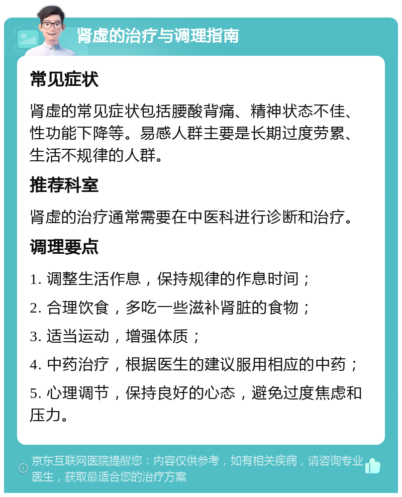 肾虚的治疗与调理指南 常见症状 肾虚的常见症状包括腰酸背痛、精神状态不佳、性功能下降等。易感人群主要是长期过度劳累、生活不规律的人群。 推荐科室 肾虚的治疗通常需要在中医科进行诊断和治疗。 调理要点 1. 调整生活作息，保持规律的作息时间； 2. 合理饮食，多吃一些滋补肾脏的食物； 3. 适当运动，增强体质； 4. 中药治疗，根据医生的建议服用相应的中药； 5. 心理调节，保持良好的心态，避免过度焦虑和压力。