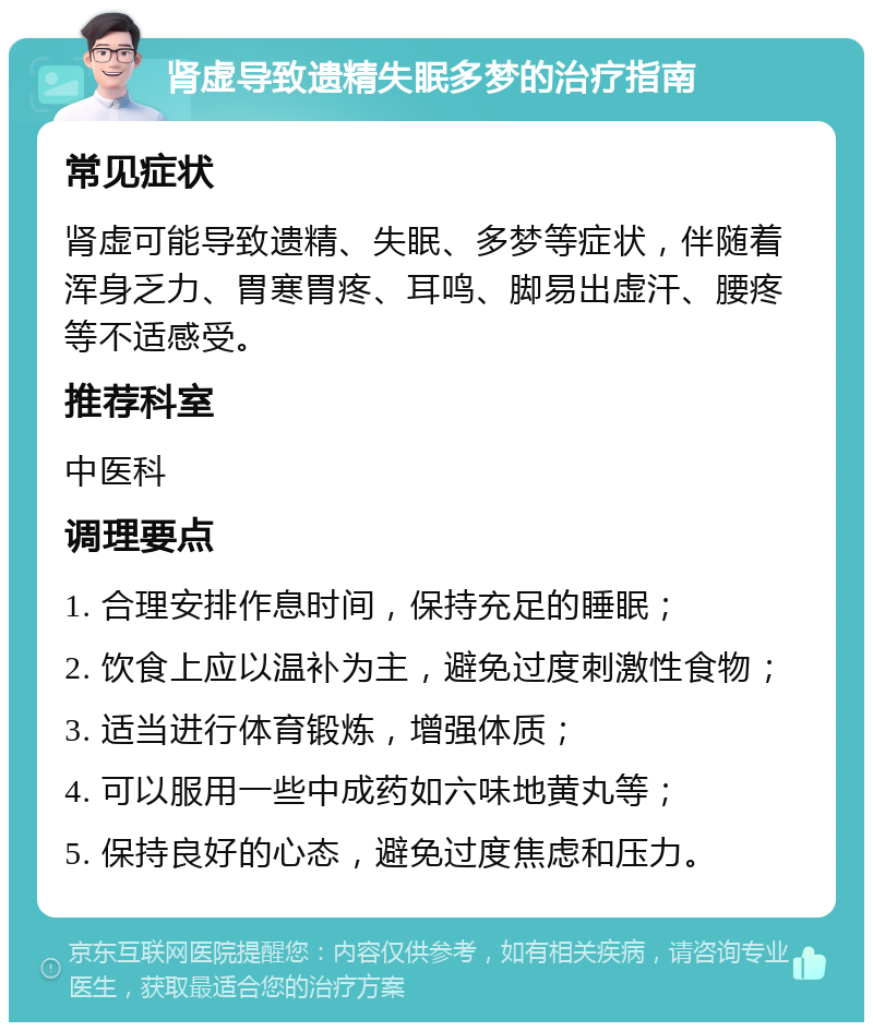 肾虚导致遗精失眠多梦的治疗指南 常见症状 肾虚可能导致遗精、失眠、多梦等症状，伴随着浑身乏力、胃寒胃疼、耳鸣、脚易出虚汗、腰疼等不适感受。 推荐科室 中医科 调理要点 1. 合理安排作息时间，保持充足的睡眠； 2. 饮食上应以温补为主，避免过度刺激性食物； 3. 适当进行体育锻炼，增强体质； 4. 可以服用一些中成药如六味地黄丸等； 5. 保持良好的心态，避免过度焦虑和压力。