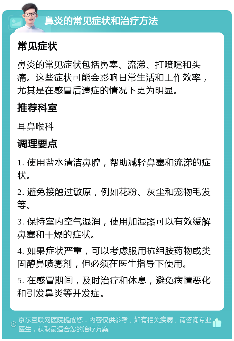 鼻炎的常见症状和治疗方法 常见症状 鼻炎的常见症状包括鼻塞、流涕、打喷嚏和头痛。这些症状可能会影响日常生活和工作效率，尤其是在感冒后遗症的情况下更为明显。 推荐科室 耳鼻喉科 调理要点 1. 使用盐水清洁鼻腔，帮助减轻鼻塞和流涕的症状。 2. 避免接触过敏原，例如花粉、灰尘和宠物毛发等。 3. 保持室内空气湿润，使用加湿器可以有效缓解鼻塞和干燥的症状。 4. 如果症状严重，可以考虑服用抗组胺药物或类固醇鼻喷雾剂，但必须在医生指导下使用。 5. 在感冒期间，及时治疗和休息，避免病情恶化和引发鼻炎等并发症。