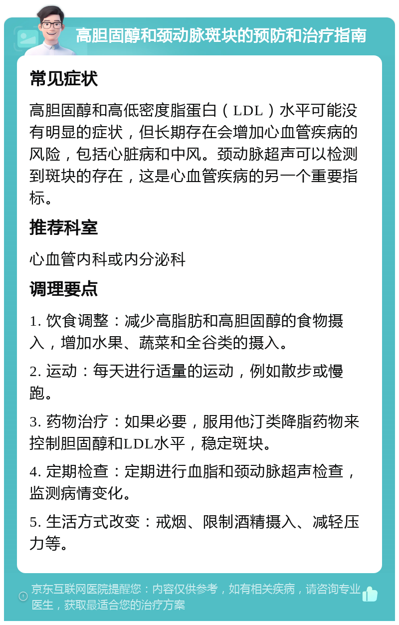 高胆固醇和颈动脉斑块的预防和治疗指南 常见症状 高胆固醇和高低密度脂蛋白（LDL）水平可能没有明显的症状，但长期存在会增加心血管疾病的风险，包括心脏病和中风。颈动脉超声可以检测到斑块的存在，这是心血管疾病的另一个重要指标。 推荐科室 心血管内科或内分泌科 调理要点 1. 饮食调整：减少高脂肪和高胆固醇的食物摄入，增加水果、蔬菜和全谷类的摄入。 2. 运动：每天进行适量的运动，例如散步或慢跑。 3. 药物治疗：如果必要，服用他汀类降脂药物来控制胆固醇和LDL水平，稳定斑块。 4. 定期检查：定期进行血脂和颈动脉超声检查，监测病情变化。 5. 生活方式改变：戒烟、限制酒精摄入、减轻压力等。