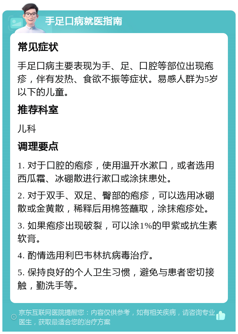 手足口病就医指南 常见症状 手足口病主要表现为手、足、口腔等部位出现疱疹，伴有发热、食欲不振等症状。易感人群为5岁以下的儿童。 推荐科室 儿科 调理要点 1. 对于口腔的疱疹，使用温开水漱口，或者选用西瓜霜、冰硼散进行漱口或涂抹患处。 2. 对于双手、双足、臀部的疱疹，可以选用冰硼散或金黄散，稀释后用棉签蘸取，涂抹疱疹处。 3. 如果疱疹出现破裂，可以涂1%的甲紫或抗生素软膏。 4. 酌情选用利巴韦林抗病毒治疗。 5. 保持良好的个人卫生习惯，避免与患者密切接触，勤洗手等。