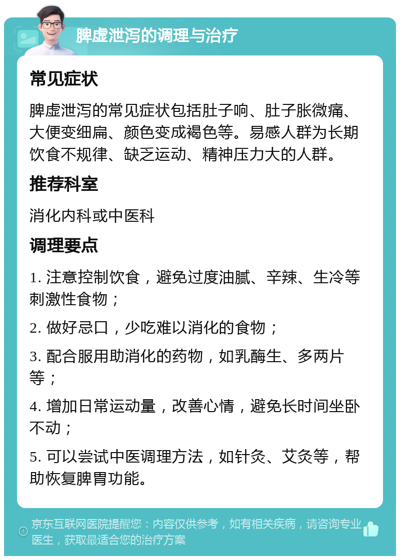 脾虚泄泻的调理与治疗 常见症状 脾虚泄泻的常见症状包括肚子响、肚子胀微痛、大便变细扁、颜色变成褐色等。易感人群为长期饮食不规律、缺乏运动、精神压力大的人群。 推荐科室 消化内科或中医科 调理要点 1. 注意控制饮食，避免过度油腻、辛辣、生冷等刺激性食物； 2. 做好忌口，少吃难以消化的食物； 3. 配合服用助消化的药物，如乳酶生、多两片等； 4. 增加日常运动量，改善心情，避免长时间坐卧不动； 5. 可以尝试中医调理方法，如针灸、艾灸等，帮助恢复脾胃功能。