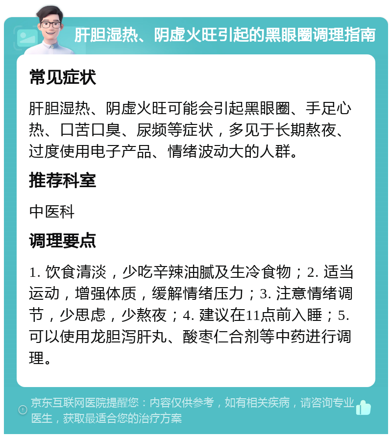 肝胆湿热、阴虚火旺引起的黑眼圈调理指南 常见症状 肝胆湿热、阴虚火旺可能会引起黑眼圈、手足心热、口苦口臭、尿频等症状，多见于长期熬夜、过度使用电子产品、情绪波动大的人群。 推荐科室 中医科 调理要点 1. 饮食清淡，少吃辛辣油腻及生冷食物；2. 适当运动，增强体质，缓解情绪压力；3. 注意情绪调节，少思虑，少熬夜；4. 建议在11点前入睡；5. 可以使用龙胆泻肝丸、酸枣仁合剂等中药进行调理。