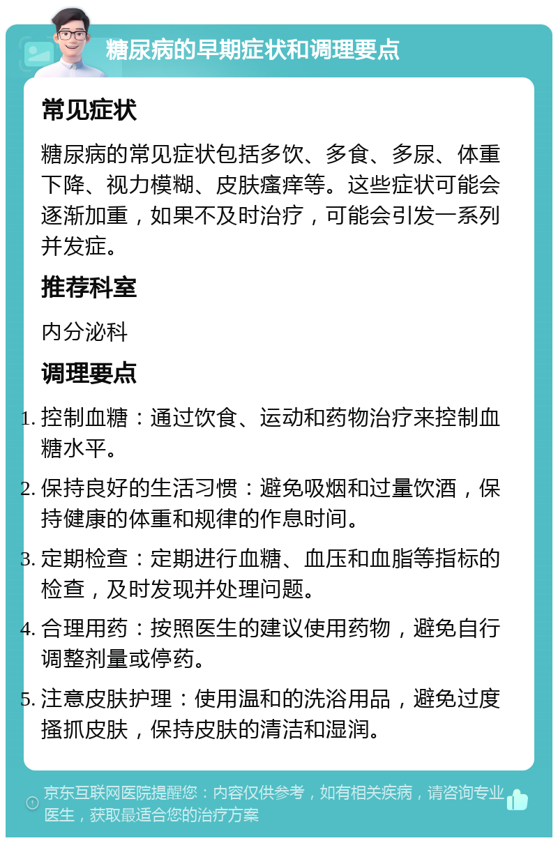 糖尿病的早期症状和调理要点 常见症状 糖尿病的常见症状包括多饮、多食、多尿、体重下降、视力模糊、皮肤瘙痒等。这些症状可能会逐渐加重，如果不及时治疗，可能会引发一系列并发症。 推荐科室 内分泌科 调理要点 控制血糖：通过饮食、运动和药物治疗来控制血糖水平。 保持良好的生活习惯：避免吸烟和过量饮酒，保持健康的体重和规律的作息时间。 定期检查：定期进行血糖、血压和血脂等指标的检查，及时发现并处理问题。 合理用药：按照医生的建议使用药物，避免自行调整剂量或停药。 注意皮肤护理：使用温和的洗浴用品，避免过度搔抓皮肤，保持皮肤的清洁和湿润。