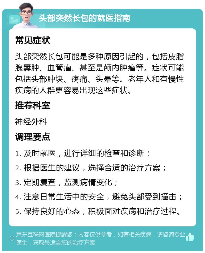 头部突然长包的就医指南 常见症状 头部突然长包可能是多种原因引起的，包括皮脂腺囊肿、血管瘤、甚至是颅内肿瘤等。症状可能包括头部肿块、疼痛、头晕等。老年人和有慢性疾病的人群更容易出现这些症状。 推荐科室 神经外科 调理要点 1. 及时就医，进行详细的检查和诊断； 2. 根据医生的建议，选择合适的治疗方案； 3. 定期复查，监测病情变化； 4. 注意日常生活中的安全，避免头部受到撞击； 5. 保持良好的心态，积极面对疾病和治疗过程。