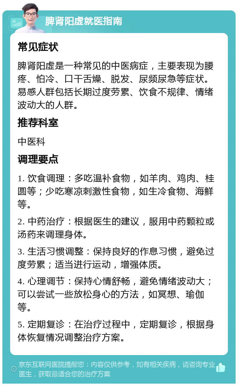 脾肾阳虚就医指南 常见症状 脾肾阳虚是一种常见的中医病症，主要表现为腰疼、怕冷、口干舌燥、脱发、尿频尿急等症状。易感人群包括长期过度劳累、饮食不规律、情绪波动大的人群。 推荐科室 中医科 调理要点 1. 饮食调理：多吃温补食物，如羊肉、鸡肉、桂圆等；少吃寒凉刺激性食物，如生冷食物、海鲜等。 2. 中药治疗：根据医生的建议，服用中药颗粒或汤药来调理身体。 3. 生活习惯调整：保持良好的作息习惯，避免过度劳累；适当进行运动，增强体质。 4. 心理调节：保持心情舒畅，避免情绪波动大；可以尝试一些放松身心的方法，如冥想、瑜伽等。 5. 定期复诊：在治疗过程中，定期复诊，根据身体恢复情况调整治疗方案。