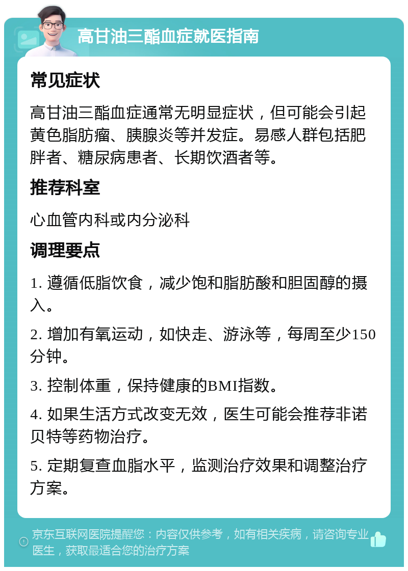 高甘油三酯血症就医指南 常见症状 高甘油三酯血症通常无明显症状，但可能会引起黄色脂肪瘤、胰腺炎等并发症。易感人群包括肥胖者、糖尿病患者、长期饮酒者等。 推荐科室 心血管内科或内分泌科 调理要点 1. 遵循低脂饮食，减少饱和脂肪酸和胆固醇的摄入。 2. 增加有氧运动，如快走、游泳等，每周至少150分钟。 3. 控制体重，保持健康的BMI指数。 4. 如果生活方式改变无效，医生可能会推荐非诺贝特等药物治疗。 5. 定期复查血脂水平，监测治疗效果和调整治疗方案。