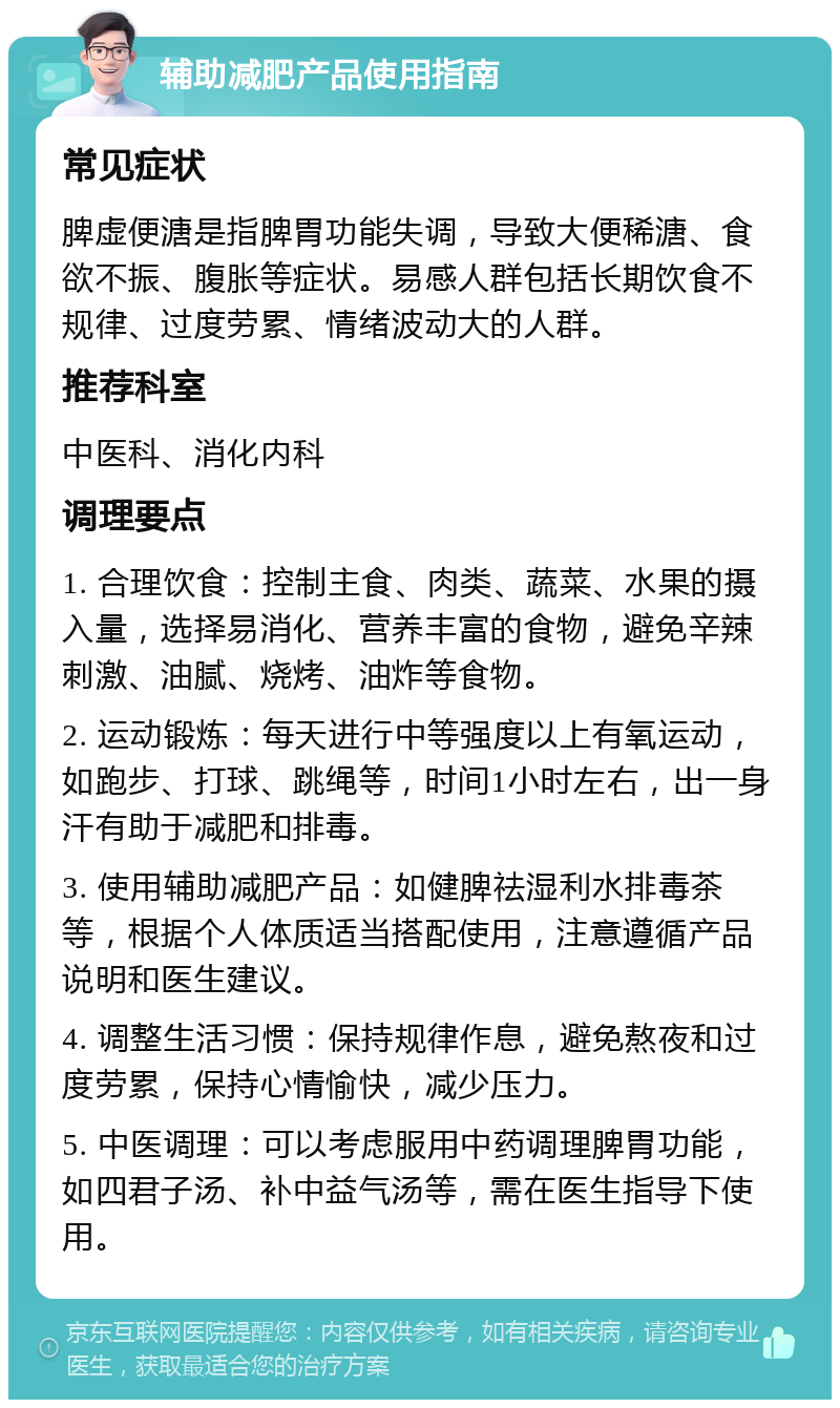 辅助减肥产品使用指南 常见症状 脾虚便溏是指脾胃功能失调，导致大便稀溏、食欲不振、腹胀等症状。易感人群包括长期饮食不规律、过度劳累、情绪波动大的人群。 推荐科室 中医科、消化内科 调理要点 1. 合理饮食：控制主食、肉类、蔬菜、水果的摄入量，选择易消化、营养丰富的食物，避免辛辣刺激、油腻、烧烤、油炸等食物。 2. 运动锻炼：每天进行中等强度以上有氧运动，如跑步、打球、跳绳等，时间1小时左右，出一身汗有助于减肥和排毒。 3. 使用辅助减肥产品：如健脾祛湿利水排毒茶等，根据个人体质适当搭配使用，注意遵循产品说明和医生建议。 4. 调整生活习惯：保持规律作息，避免熬夜和过度劳累，保持心情愉快，减少压力。 5. 中医调理：可以考虑服用中药调理脾胃功能，如四君子汤、补中益气汤等，需在医生指导下使用。