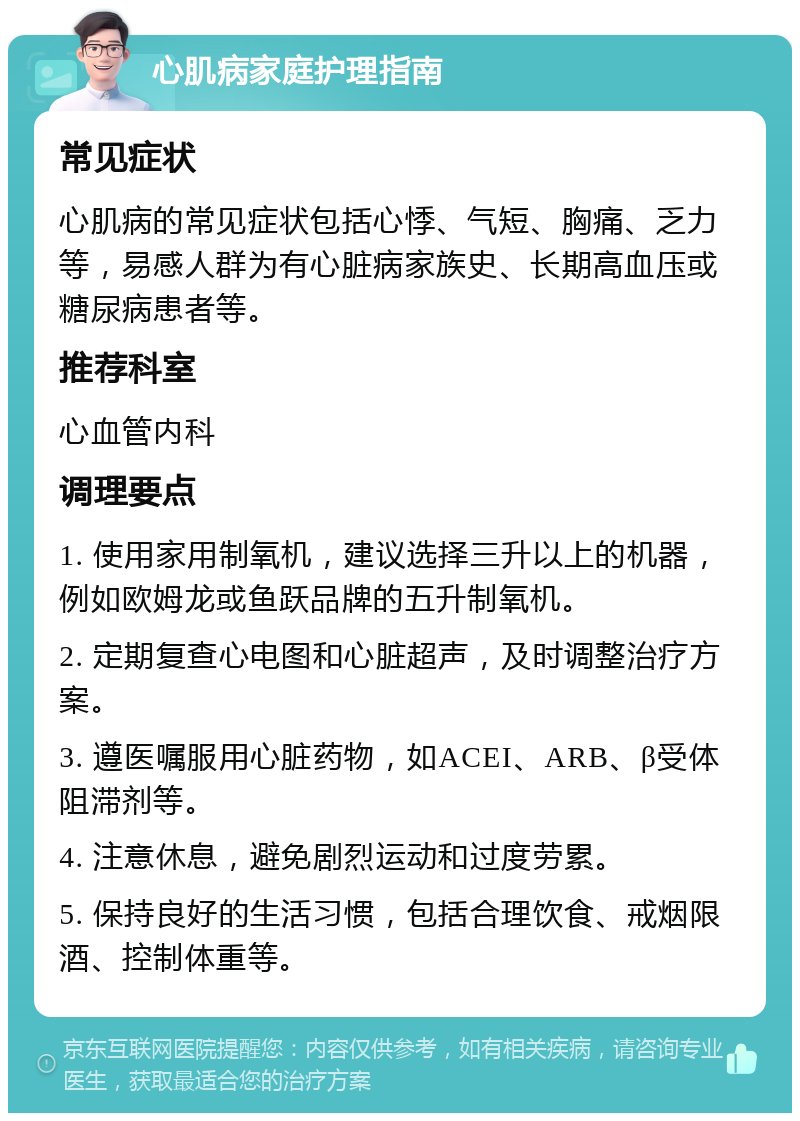 心肌病家庭护理指南 常见症状 心肌病的常见症状包括心悸、气短、胸痛、乏力等，易感人群为有心脏病家族史、长期高血压或糖尿病患者等。 推荐科室 心血管内科 调理要点 1. 使用家用制氧机，建议选择三升以上的机器，例如欧姆龙或鱼跃品牌的五升制氧机。 2. 定期复查心电图和心脏超声，及时调整治疗方案。 3. 遵医嘱服用心脏药物，如ACEI、ARB、β受体阻滞剂等。 4. 注意休息，避免剧烈运动和过度劳累。 5. 保持良好的生活习惯，包括合理饮食、戒烟限酒、控制体重等。