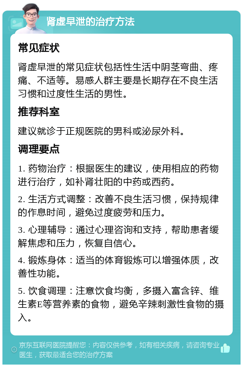 肾虚早泄的治疗方法 常见症状 肾虚早泄的常见症状包括性生活中阴茎弯曲、疼痛、不适等。易感人群主要是长期存在不良生活习惯和过度性生活的男性。 推荐科室 建议就诊于正规医院的男科或泌尿外科。 调理要点 1. 药物治疗：根据医生的建议，使用相应的药物进行治疗，如补肾壮阳的中药或西药。 2. 生活方式调整：改善不良生活习惯，保持规律的作息时间，避免过度疲劳和压力。 3. 心理辅导：通过心理咨询和支持，帮助患者缓解焦虑和压力，恢复自信心。 4. 锻炼身体：适当的体育锻炼可以增强体质，改善性功能。 5. 饮食调理：注意饮食均衡，多摄入富含锌、维生素E等营养素的食物，避免辛辣刺激性食物的摄入。