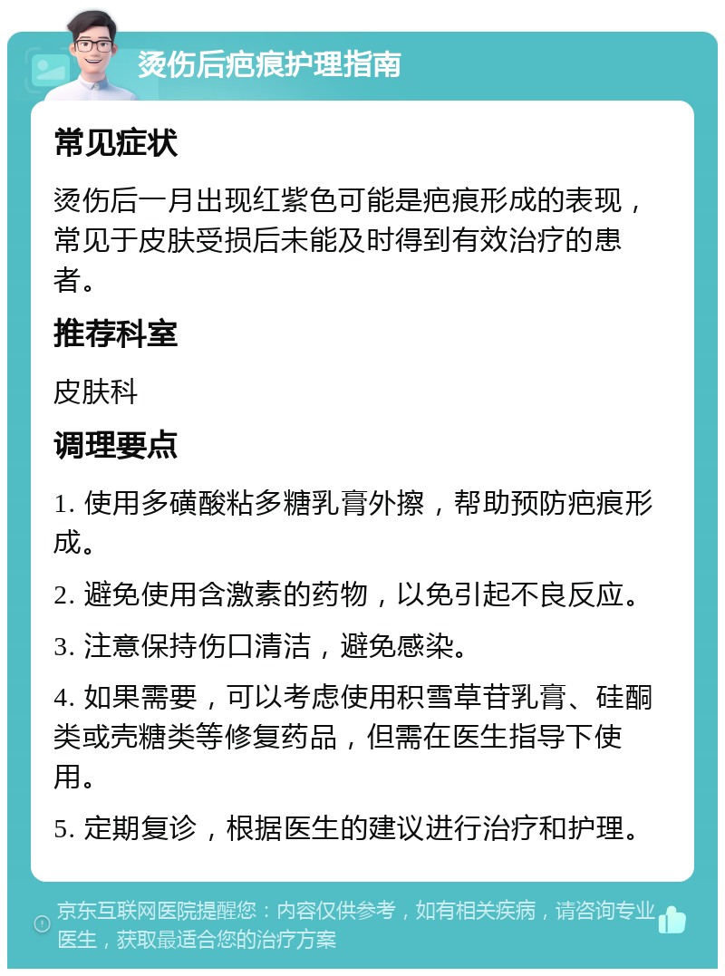 烫伤后疤痕护理指南 常见症状 烫伤后一月出现红紫色可能是疤痕形成的表现，常见于皮肤受损后未能及时得到有效治疗的患者。 推荐科室 皮肤科 调理要点 1. 使用多磺酸粘多糖乳膏外擦，帮助预防疤痕形成。 2. 避免使用含激素的药物，以免引起不良反应。 3. 注意保持伤口清洁，避免感染。 4. 如果需要，可以考虑使用积雪草苷乳膏、硅酮类或壳糖类等修复药品，但需在医生指导下使用。 5. 定期复诊，根据医生的建议进行治疗和护理。