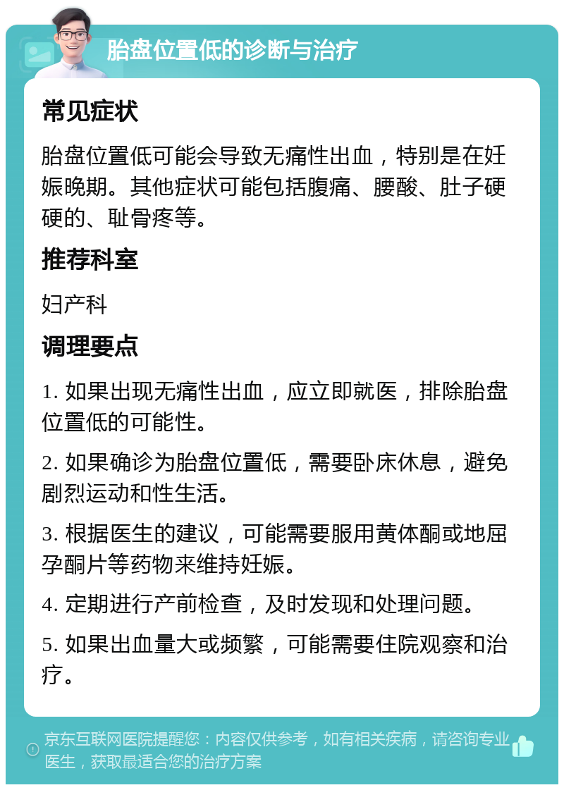 胎盘位置低的诊断与治疗 常见症状 胎盘位置低可能会导致无痛性出血，特别是在妊娠晚期。其他症状可能包括腹痛、腰酸、肚子硬硬的、耻骨疼等。 推荐科室 妇产科 调理要点 1. 如果出现无痛性出血，应立即就医，排除胎盘位置低的可能性。 2. 如果确诊为胎盘位置低，需要卧床休息，避免剧烈运动和性生活。 3. 根据医生的建议，可能需要服用黄体酮或地屈孕酮片等药物来维持妊娠。 4. 定期进行产前检查，及时发现和处理问题。 5. 如果出血量大或频繁，可能需要住院观察和治疗。