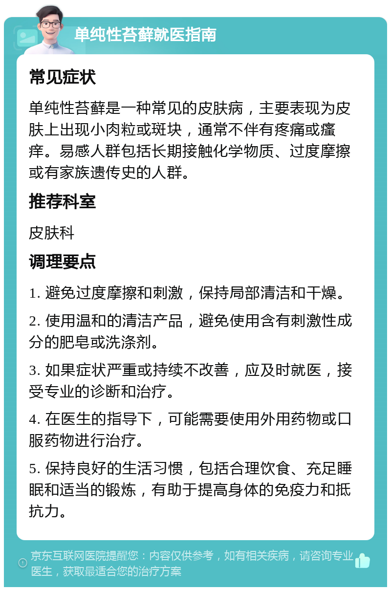 单纯性苔藓就医指南 常见症状 单纯性苔藓是一种常见的皮肤病，主要表现为皮肤上出现小肉粒或斑块，通常不伴有疼痛或瘙痒。易感人群包括长期接触化学物质、过度摩擦或有家族遗传史的人群。 推荐科室 皮肤科 调理要点 1. 避免过度摩擦和刺激，保持局部清洁和干燥。 2. 使用温和的清洁产品，避免使用含有刺激性成分的肥皂或洗涤剂。 3. 如果症状严重或持续不改善，应及时就医，接受专业的诊断和治疗。 4. 在医生的指导下，可能需要使用外用药物或口服药物进行治疗。 5. 保持良好的生活习惯，包括合理饮食、充足睡眠和适当的锻炼，有助于提高身体的免疫力和抵抗力。