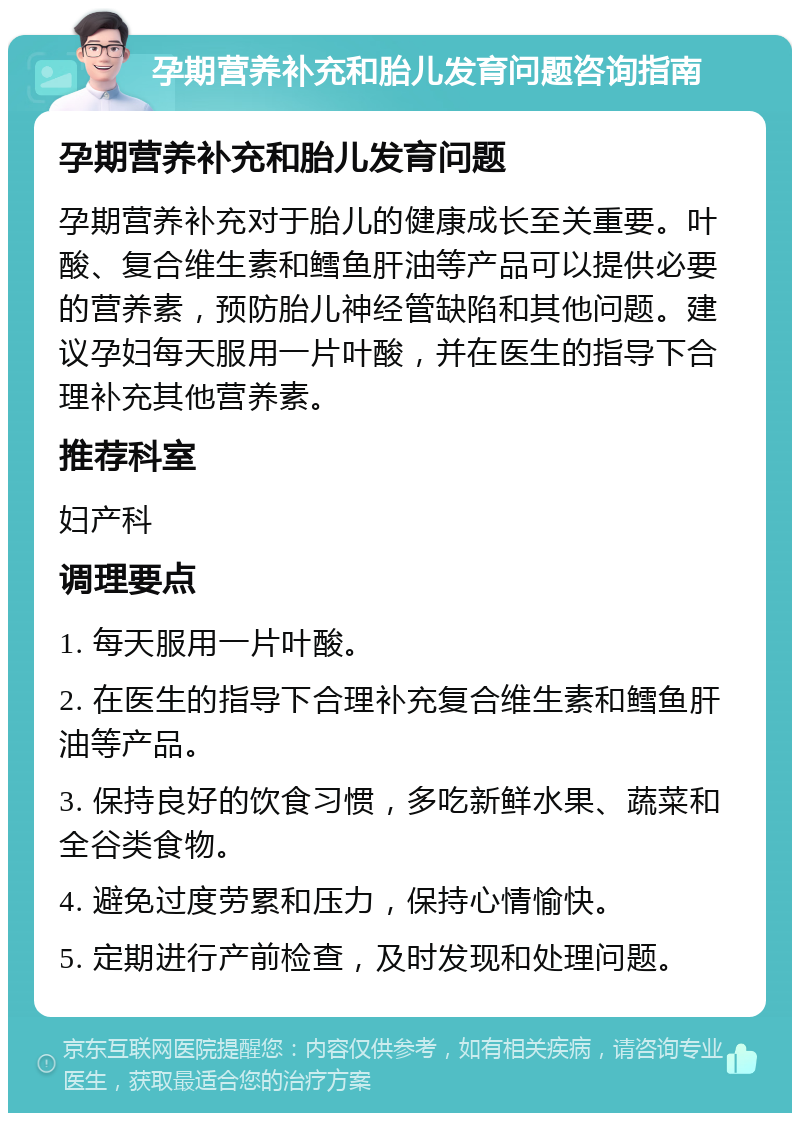 孕期营养补充和胎儿发育问题咨询指南 孕期营养补充和胎儿发育问题 孕期营养补充对于胎儿的健康成长至关重要。叶酸、复合维生素和鳕鱼肝油等产品可以提供必要的营养素，预防胎儿神经管缺陷和其他问题。建议孕妇每天服用一片叶酸，并在医生的指导下合理补充其他营养素。 推荐科室 妇产科 调理要点 1. 每天服用一片叶酸。 2. 在医生的指导下合理补充复合维生素和鳕鱼肝油等产品。 3. 保持良好的饮食习惯，多吃新鲜水果、蔬菜和全谷类食物。 4. 避免过度劳累和压力，保持心情愉快。 5. 定期进行产前检查，及时发现和处理问题。