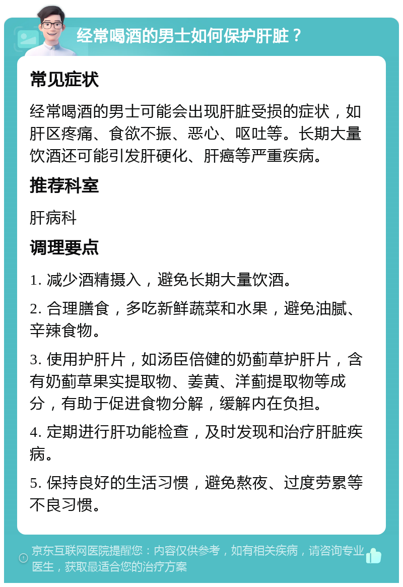 经常喝酒的男士如何保护肝脏？ 常见症状 经常喝酒的男士可能会出现肝脏受损的症状，如肝区疼痛、食欲不振、恶心、呕吐等。长期大量饮酒还可能引发肝硬化、肝癌等严重疾病。 推荐科室 肝病科 调理要点 1. 减少酒精摄入，避免长期大量饮酒。 2. 合理膳食，多吃新鲜蔬菜和水果，避免油腻、辛辣食物。 3. 使用护肝片，如汤臣倍健的奶蓟草护肝片，含有奶蓟草果实提取物、姜黄、洋蓟提取物等成分，有助于促进食物分解，缓解内在负担。 4. 定期进行肝功能检查，及时发现和治疗肝脏疾病。 5. 保持良好的生活习惯，避免熬夜、过度劳累等不良习惯。