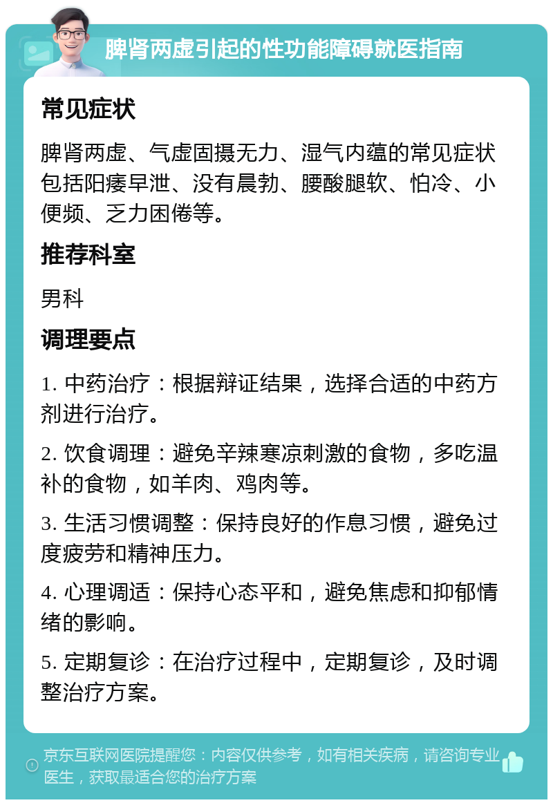 脾肾两虚引起的性功能障碍就医指南 常见症状 脾肾两虚、气虚固摄无力、湿气内蕴的常见症状包括阳痿早泄、没有晨勃、腰酸腿软、怕冷、小便频、乏力困倦等。 推荐科室 男科 调理要点 1. 中药治疗：根据辩证结果，选择合适的中药方剂进行治疗。 2. 饮食调理：避免辛辣寒凉刺激的食物，多吃温补的食物，如羊肉、鸡肉等。 3. 生活习惯调整：保持良好的作息习惯，避免过度疲劳和精神压力。 4. 心理调适：保持心态平和，避免焦虑和抑郁情绪的影响。 5. 定期复诊：在治疗过程中，定期复诊，及时调整治疗方案。