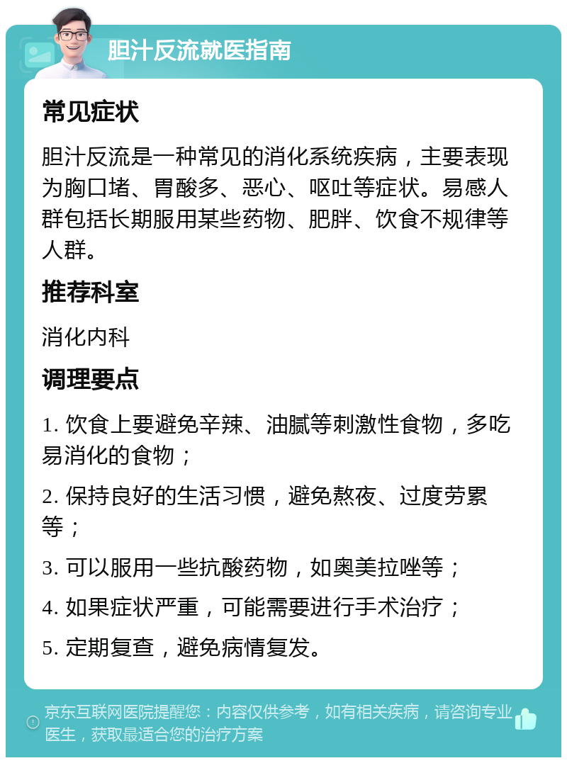 胆汁反流就医指南 常见症状 胆汁反流是一种常见的消化系统疾病，主要表现为胸口堵、胃酸多、恶心、呕吐等症状。易感人群包括长期服用某些药物、肥胖、饮食不规律等人群。 推荐科室 消化内科 调理要点 1. 饮食上要避免辛辣、油腻等刺激性食物，多吃易消化的食物； 2. 保持良好的生活习惯，避免熬夜、过度劳累等； 3. 可以服用一些抗酸药物，如奥美拉唑等； 4. 如果症状严重，可能需要进行手术治疗； 5. 定期复查，避免病情复发。