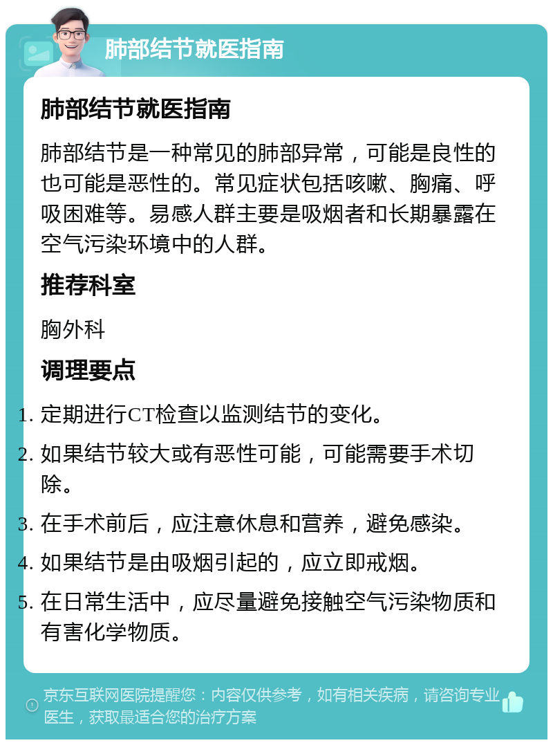 肺部结节就医指南 肺部结节就医指南 肺部结节是一种常见的肺部异常，可能是良性的也可能是恶性的。常见症状包括咳嗽、胸痛、呼吸困难等。易感人群主要是吸烟者和长期暴露在空气污染环境中的人群。 推荐科室 胸外科 调理要点 定期进行CT检查以监测结节的变化。 如果结节较大或有恶性可能，可能需要手术切除。 在手术前后，应注意休息和营养，避免感染。 如果结节是由吸烟引起的，应立即戒烟。 在日常生活中，应尽量避免接触空气污染物质和有害化学物质。