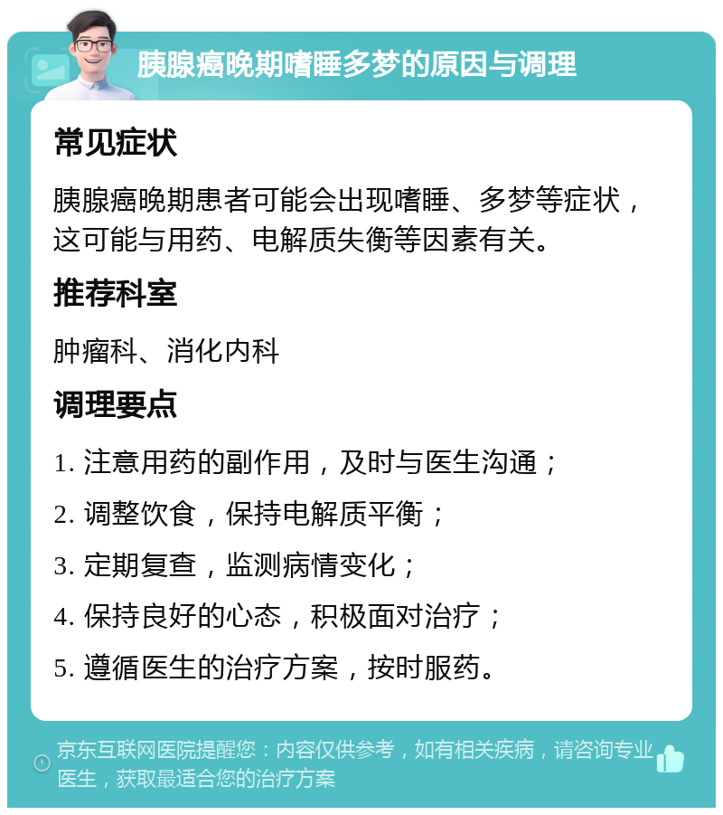 胰腺癌晚期嗜睡多梦的原因与调理 常见症状 胰腺癌晚期患者可能会出现嗜睡、多梦等症状，这可能与用药、电解质失衡等因素有关。 推荐科室 肿瘤科、消化内科 调理要点 1. 注意用药的副作用，及时与医生沟通； 2. 调整饮食，保持电解质平衡； 3. 定期复查，监测病情变化； 4. 保持良好的心态，积极面对治疗； 5. 遵循医生的治疗方案，按时服药。