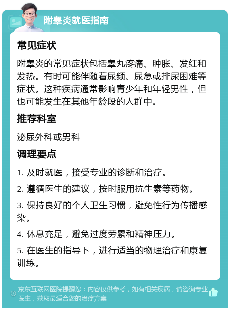 附睾炎就医指南 常见症状 附睾炎的常见症状包括睾丸疼痛、肿胀、发红和发热。有时可能伴随着尿频、尿急或排尿困难等症状。这种疾病通常影响青少年和年轻男性，但也可能发生在其他年龄段的人群中。 推荐科室 泌尿外科或男科 调理要点 1. 及时就医，接受专业的诊断和治疗。 2. 遵循医生的建议，按时服用抗生素等药物。 3. 保持良好的个人卫生习惯，避免性行为传播感染。 4. 休息充足，避免过度劳累和精神压力。 5. 在医生的指导下，进行适当的物理治疗和康复训练。