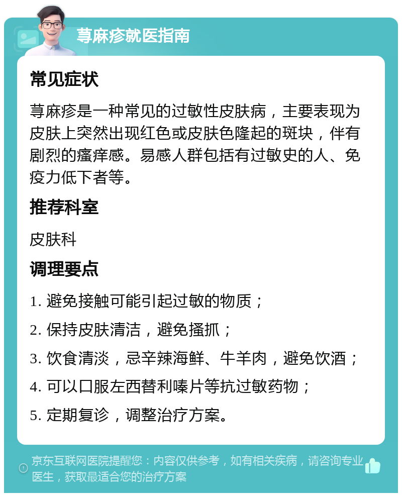 荨麻疹就医指南 常见症状 荨麻疹是一种常见的过敏性皮肤病，主要表现为皮肤上突然出现红色或皮肤色隆起的斑块，伴有剧烈的瘙痒感。易感人群包括有过敏史的人、免疫力低下者等。 推荐科室 皮肤科 调理要点 1. 避免接触可能引起过敏的物质； 2. 保持皮肤清洁，避免搔抓； 3. 饮食清淡，忌辛辣海鲜、牛羊肉，避免饮酒； 4. 可以口服左西替利嗪片等抗过敏药物； 5. 定期复诊，调整治疗方案。