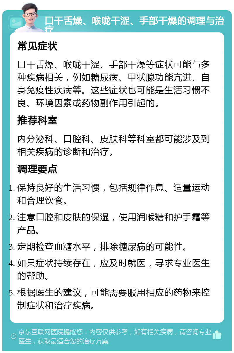 口干舌燥、喉咙干涩、手部干燥的调理与治疗 常见症状 口干舌燥、喉咙干涩、手部干燥等症状可能与多种疾病相关，例如糖尿病、甲状腺功能亢进、自身免疫性疾病等。这些症状也可能是生活习惯不良、环境因素或药物副作用引起的。 推荐科室 内分泌科、口腔科、皮肤科等科室都可能涉及到相关疾病的诊断和治疗。 调理要点 保持良好的生活习惯，包括规律作息、适量运动和合理饮食。 注意口腔和皮肤的保湿，使用润喉糖和护手霜等产品。 定期检查血糖水平，排除糖尿病的可能性。 如果症状持续存在，应及时就医，寻求专业医生的帮助。 根据医生的建议，可能需要服用相应的药物来控制症状和治疗疾病。