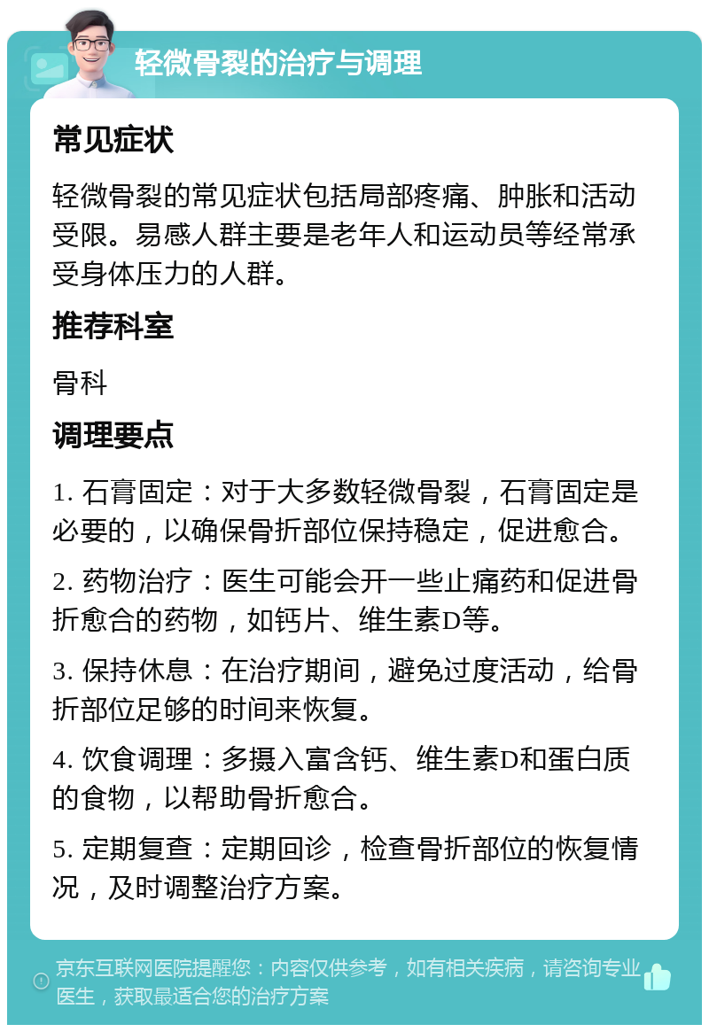 轻微骨裂的治疗与调理 常见症状 轻微骨裂的常见症状包括局部疼痛、肿胀和活动受限。易感人群主要是老年人和运动员等经常承受身体压力的人群。 推荐科室 骨科 调理要点 1. 石膏固定：对于大多数轻微骨裂，石膏固定是必要的，以确保骨折部位保持稳定，促进愈合。 2. 药物治疗：医生可能会开一些止痛药和促进骨折愈合的药物，如钙片、维生素D等。 3. 保持休息：在治疗期间，避免过度活动，给骨折部位足够的时间来恢复。 4. 饮食调理：多摄入富含钙、维生素D和蛋白质的食物，以帮助骨折愈合。 5. 定期复查：定期回诊，检查骨折部位的恢复情况，及时调整治疗方案。