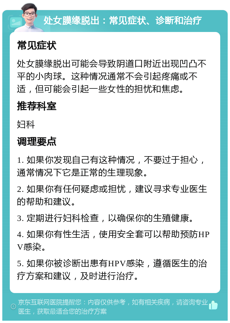 处女膜缘脱出：常见症状、诊断和治疗 常见症状 处女膜缘脱出可能会导致阴道口附近出现凹凸不平的小肉球。这种情况通常不会引起疼痛或不适，但可能会引起一些女性的担忧和焦虑。 推荐科室 妇科 调理要点 1. 如果你发现自己有这种情况，不要过于担心，通常情况下它是正常的生理现象。 2. 如果你有任何疑虑或担忧，建议寻求专业医生的帮助和建议。 3. 定期进行妇科检查，以确保你的生殖健康。 4. 如果你有性生活，使用安全套可以帮助预防HPV感染。 5. 如果你被诊断出患有HPV感染，遵循医生的治疗方案和建议，及时进行治疗。