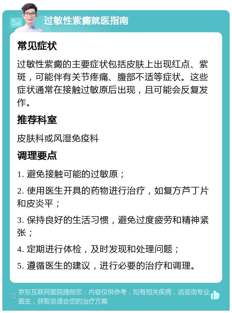 过敏性紫癜就医指南 常见症状 过敏性紫癜的主要症状包括皮肤上出现红点、紫斑，可能伴有关节疼痛、腹部不适等症状。这些症状通常在接触过敏原后出现，且可能会反复发作。 推荐科室 皮肤科或风湿免疫科 调理要点 1. 避免接触可能的过敏原； 2. 使用医生开具的药物进行治疗，如复方芦丁片和皮炎平； 3. 保持良好的生活习惯，避免过度疲劳和精神紧张； 4. 定期进行体检，及时发现和处理问题； 5. 遵循医生的建议，进行必要的治疗和调理。