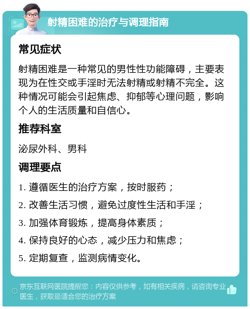 射精困难的治疗与调理指南 常见症状 射精困难是一种常见的男性性功能障碍，主要表现为在性交或手淫时无法射精或射精不完全。这种情况可能会引起焦虑、抑郁等心理问题，影响个人的生活质量和自信心。 推荐科室 泌尿外科、男科 调理要点 1. 遵循医生的治疗方案，按时服药； 2. 改善生活习惯，避免过度性生活和手淫； 3. 加强体育锻炼，提高身体素质； 4. 保持良好的心态，减少压力和焦虑； 5. 定期复查，监测病情变化。