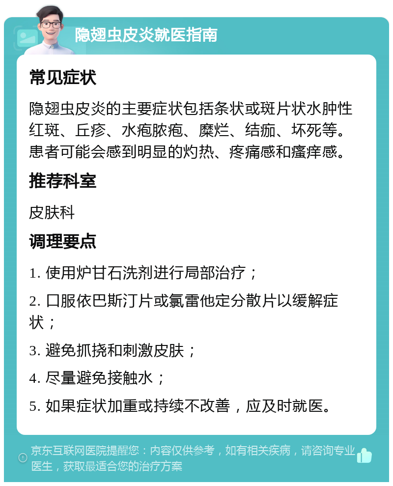 隐翅虫皮炎就医指南 常见症状 隐翅虫皮炎的主要症状包括条状或斑片状水肿性红斑、丘疹、水疱脓疱、糜烂、结痂、坏死等。患者可能会感到明显的灼热、疼痛感和瘙痒感。 推荐科室 皮肤科 调理要点 1. 使用炉甘石洗剂进行局部治疗； 2. 口服依巴斯汀片或氯雷他定分散片以缓解症状； 3. 避免抓挠和刺激皮肤； 4. 尽量避免接触水； 5. 如果症状加重或持续不改善，应及时就医。