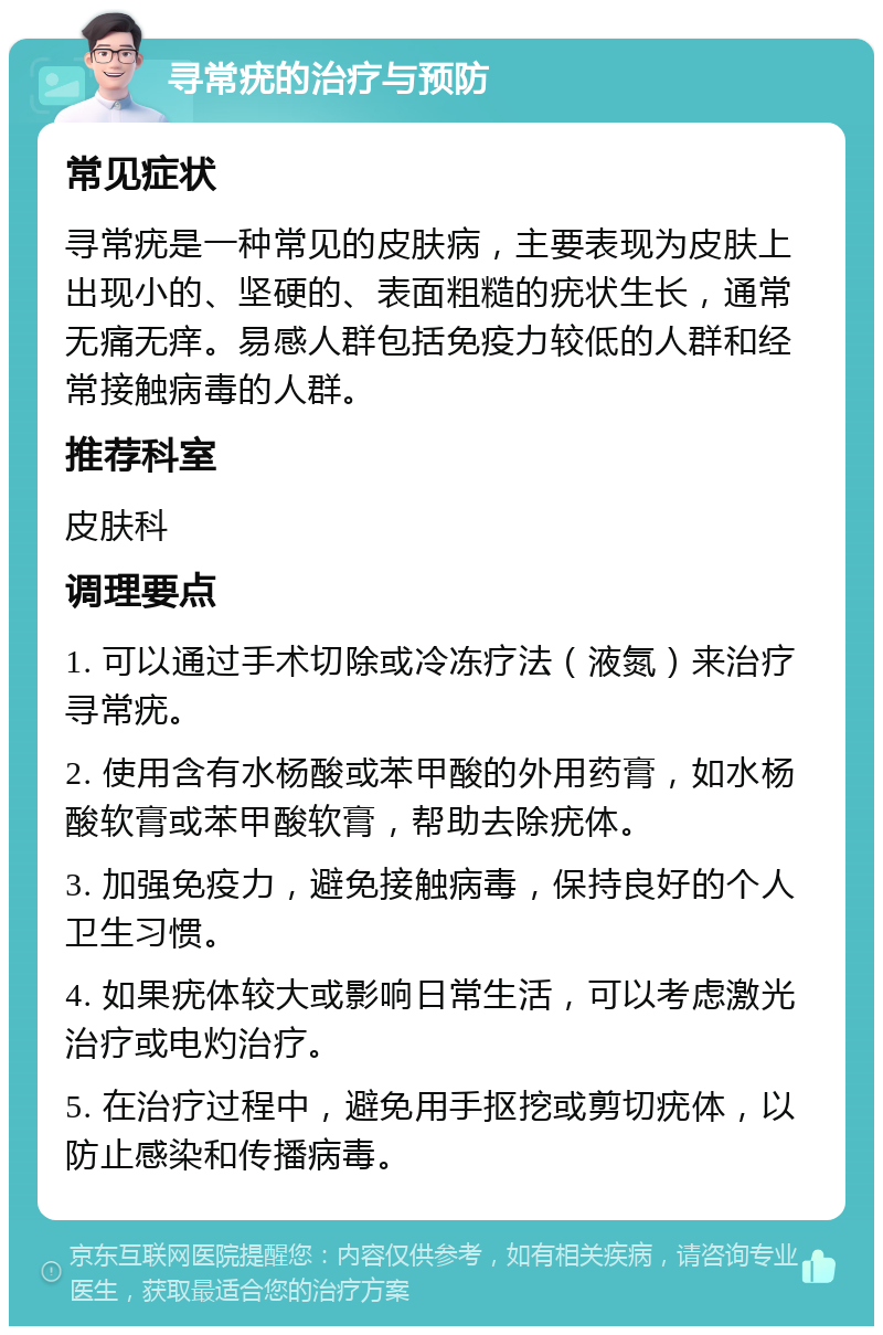 寻常疣的治疗与预防 常见症状 寻常疣是一种常见的皮肤病，主要表现为皮肤上出现小的、坚硬的、表面粗糙的疣状生长，通常无痛无痒。易感人群包括免疫力较低的人群和经常接触病毒的人群。 推荐科室 皮肤科 调理要点 1. 可以通过手术切除或冷冻疗法（液氮）来治疗寻常疣。 2. 使用含有水杨酸或苯甲酸的外用药膏，如水杨酸软膏或苯甲酸软膏，帮助去除疣体。 3. 加强免疫力，避免接触病毒，保持良好的个人卫生习惯。 4. 如果疣体较大或影响日常生活，可以考虑激光治疗或电灼治疗。 5. 在治疗过程中，避免用手抠挖或剪切疣体，以防止感染和传播病毒。