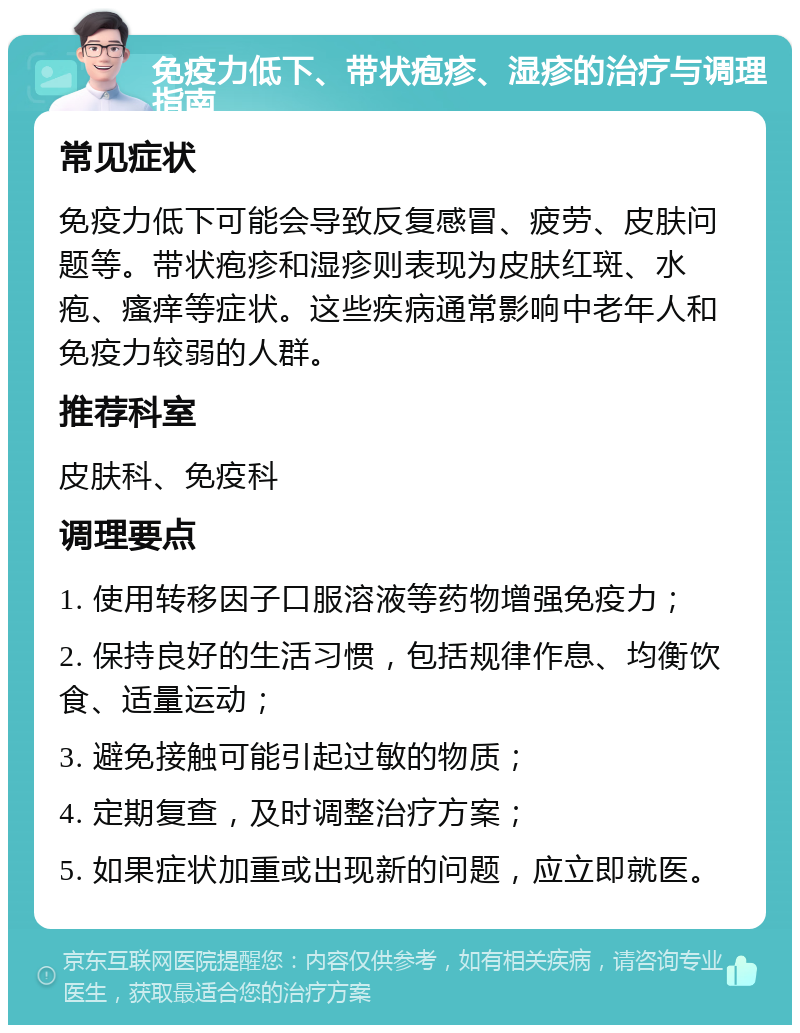 免疫力低下、带状疱疹、湿疹的治疗与调理指南 常见症状 免疫力低下可能会导致反复感冒、疲劳、皮肤问题等。带状疱疹和湿疹则表现为皮肤红斑、水疱、瘙痒等症状。这些疾病通常影响中老年人和免疫力较弱的人群。 推荐科室 皮肤科、免疫科 调理要点 1. 使用转移因子口服溶液等药物增强免疫力； 2. 保持良好的生活习惯，包括规律作息、均衡饮食、适量运动； 3. 避免接触可能引起过敏的物质； 4. 定期复查，及时调整治疗方案； 5. 如果症状加重或出现新的问题，应立即就医。