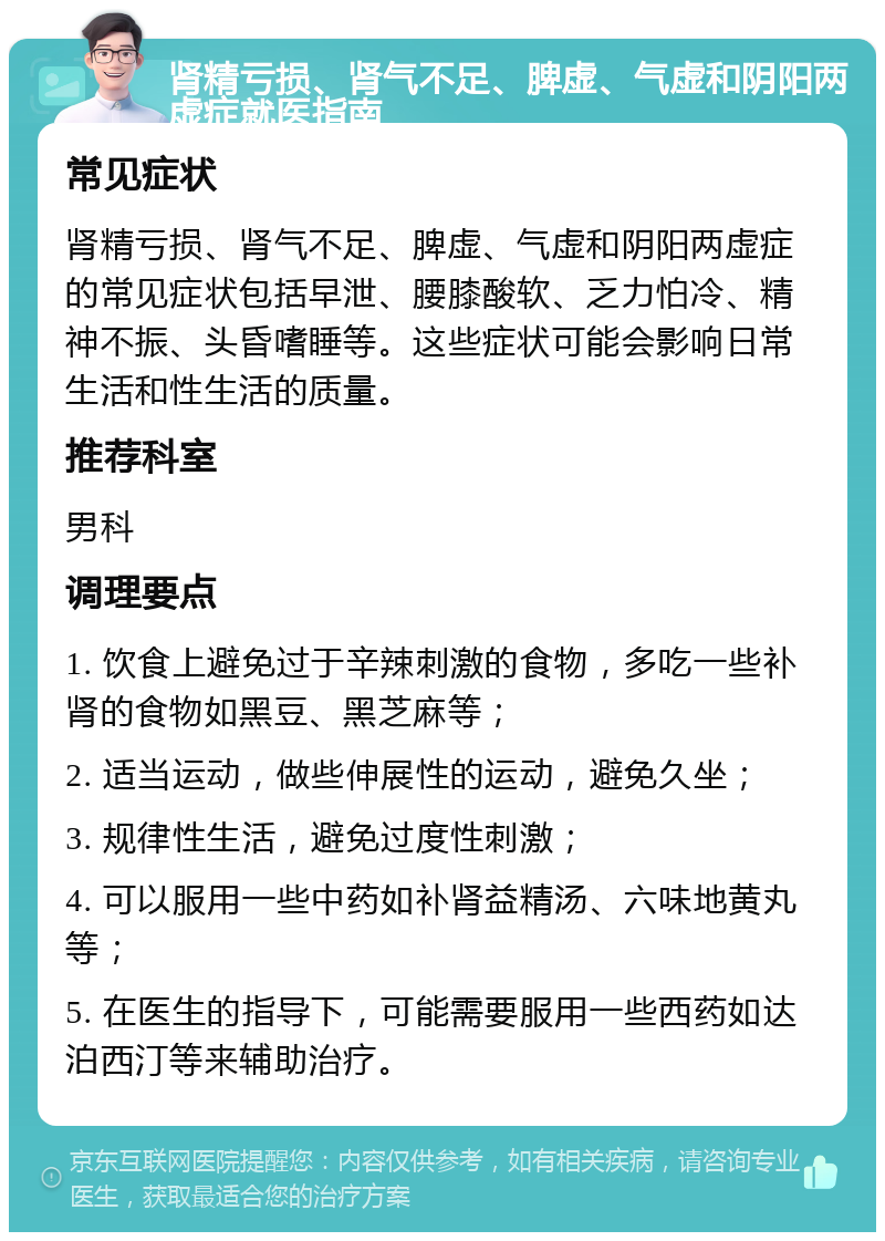 肾精亏损、肾气不足、脾虚、气虚和阴阳两虚症就医指南 常见症状 肾精亏损、肾气不足、脾虚、气虚和阴阳两虚症的常见症状包括早泄、腰膝酸软、乏力怕冷、精神不振、头昏嗜睡等。这些症状可能会影响日常生活和性生活的质量。 推荐科室 男科 调理要点 1. 饮食上避免过于辛辣刺激的食物，多吃一些补肾的食物如黑豆、黑芝麻等； 2. 适当运动，做些伸展性的运动，避免久坐； 3. 规律性生活，避免过度性刺激； 4. 可以服用一些中药如补肾益精汤、六味地黄丸等； 5. 在医生的指导下，可能需要服用一些西药如达泊西汀等来辅助治疗。