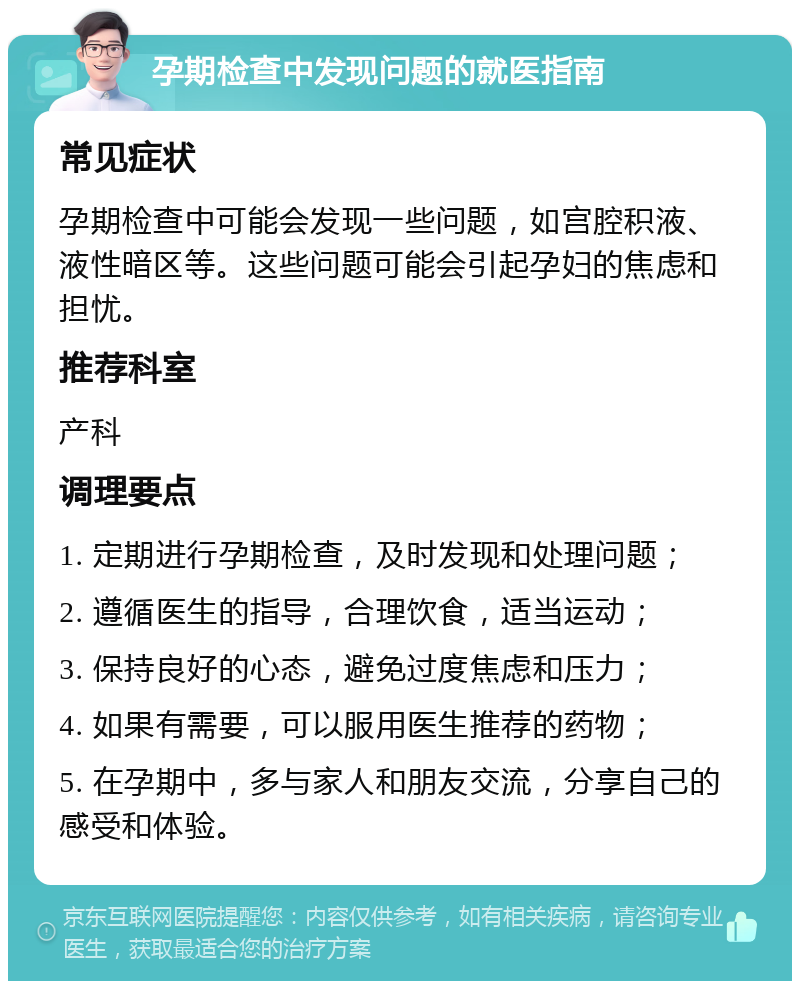 孕期检查中发现问题的就医指南 常见症状 孕期检查中可能会发现一些问题，如宫腔积液、液性暗区等。这些问题可能会引起孕妇的焦虑和担忧。 推荐科室 产科 调理要点 1. 定期进行孕期检查，及时发现和处理问题； 2. 遵循医生的指导，合理饮食，适当运动； 3. 保持良好的心态，避免过度焦虑和压力； 4. 如果有需要，可以服用医生推荐的药物； 5. 在孕期中，多与家人和朋友交流，分享自己的感受和体验。