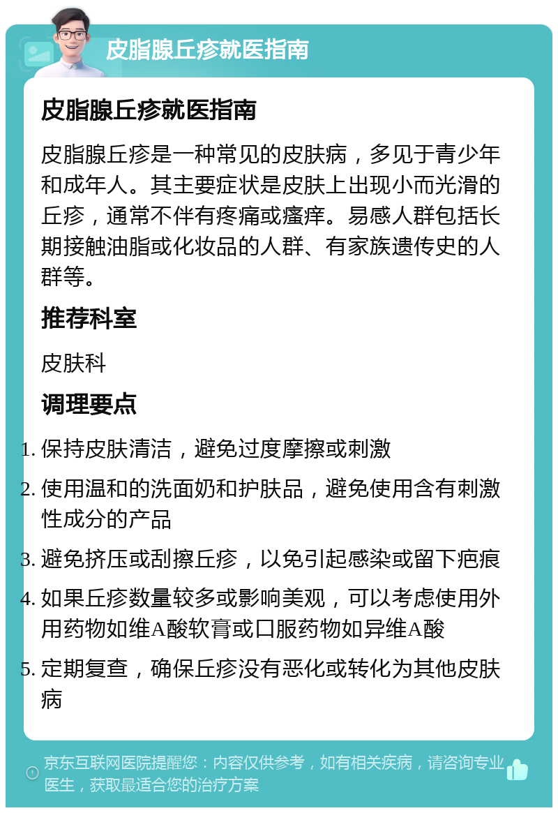 皮脂腺丘疹就医指南 皮脂腺丘疹就医指南 皮脂腺丘疹是一种常见的皮肤病，多见于青少年和成年人。其主要症状是皮肤上出现小而光滑的丘疹，通常不伴有疼痛或瘙痒。易感人群包括长期接触油脂或化妆品的人群、有家族遗传史的人群等。 推荐科室 皮肤科 调理要点 保持皮肤清洁，避免过度摩擦或刺激 使用温和的洗面奶和护肤品，避免使用含有刺激性成分的产品 避免挤压或刮擦丘疹，以免引起感染或留下疤痕 如果丘疹数量较多或影响美观，可以考虑使用外用药物如维A酸软膏或口服药物如异维A酸 定期复查，确保丘疹没有恶化或转化为其他皮肤病