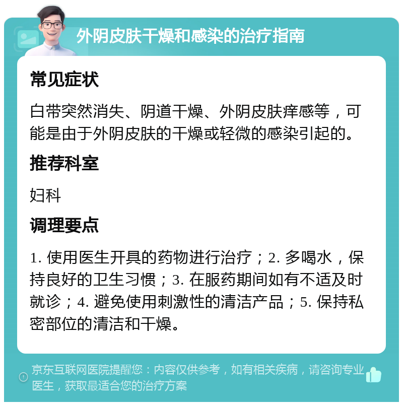 外阴皮肤干燥和感染的治疗指南 常见症状 白带突然消失、阴道干燥、外阴皮肤痒感等，可能是由于外阴皮肤的干燥或轻微的感染引起的。 推荐科室 妇科 调理要点 1. 使用医生开具的药物进行治疗；2. 多喝水，保持良好的卫生习惯；3. 在服药期间如有不适及时就诊；4. 避免使用刺激性的清洁产品；5. 保持私密部位的清洁和干燥。