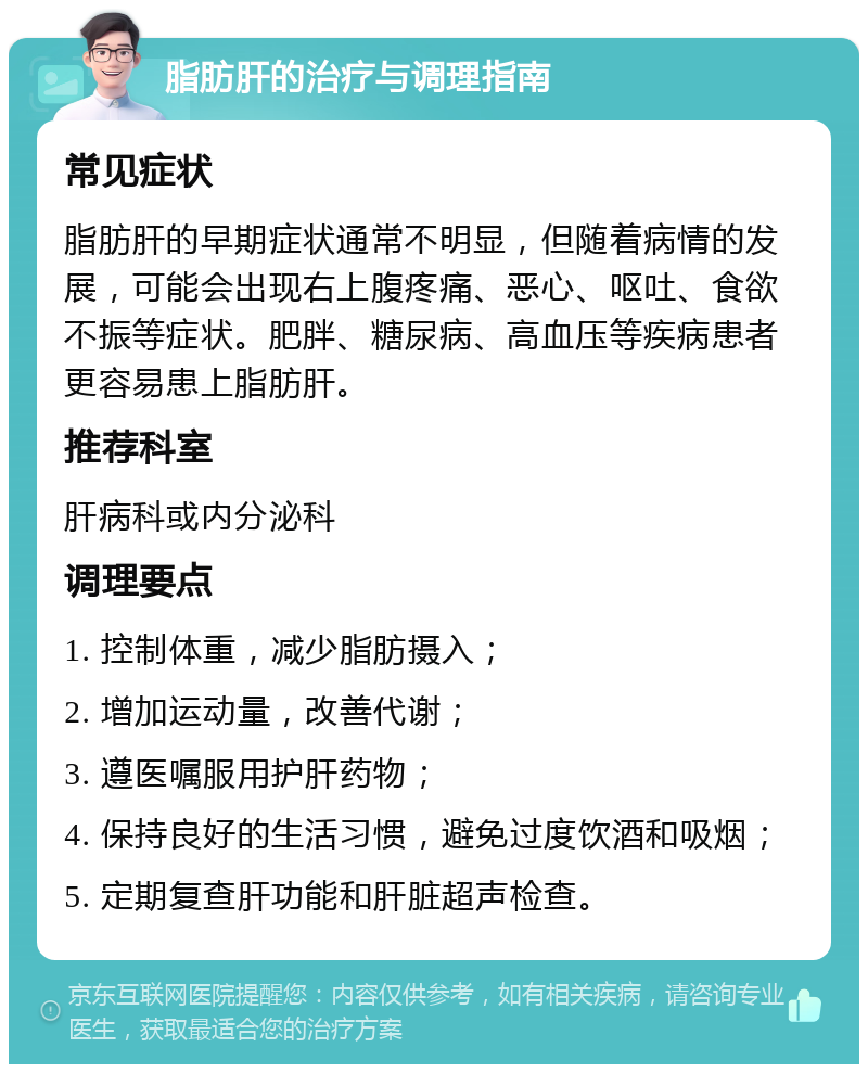 脂肪肝的治疗与调理指南 常见症状 脂肪肝的早期症状通常不明显，但随着病情的发展，可能会出现右上腹疼痛、恶心、呕吐、食欲不振等症状。肥胖、糖尿病、高血压等疾病患者更容易患上脂肪肝。 推荐科室 肝病科或内分泌科 调理要点 1. 控制体重，减少脂肪摄入； 2. 增加运动量，改善代谢； 3. 遵医嘱服用护肝药物； 4. 保持良好的生活习惯，避免过度饮酒和吸烟； 5. 定期复查肝功能和肝脏超声检查。