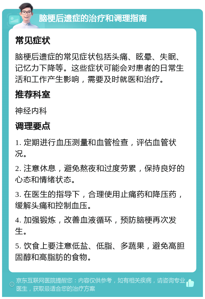 脑梗后遗症的治疗和调理指南 常见症状 脑梗后遗症的常见症状包括头痛、眩晕、失眠、记忆力下降等。这些症状可能会对患者的日常生活和工作产生影响，需要及时就医和治疗。 推荐科室 神经内科 调理要点 1. 定期进行血压测量和血管检查，评估血管状况。 2. 注意休息，避免熬夜和过度劳累，保持良好的心态和情绪状态。 3. 在医生的指导下，合理使用止痛药和降压药，缓解头痛和控制血压。 4. 加强锻炼，改善血液循环，预防脑梗再次发生。 5. 饮食上要注意低盐、低脂、多蔬果，避免高胆固醇和高脂肪的食物。