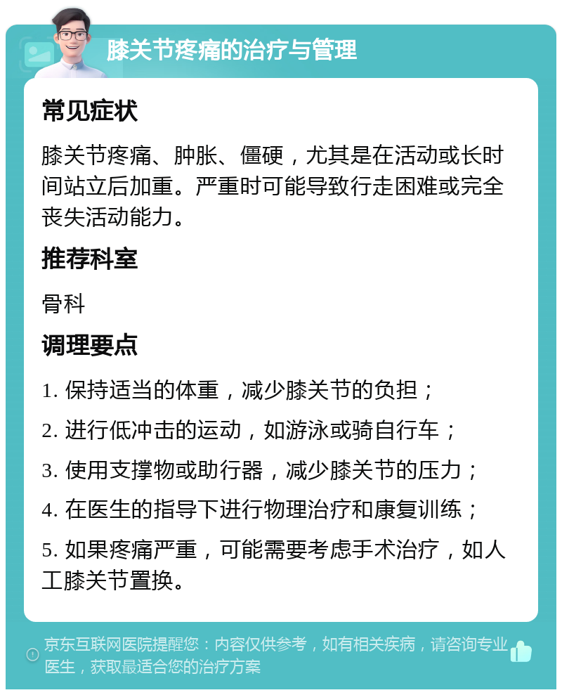 膝关节疼痛的治疗与管理 常见症状 膝关节疼痛、肿胀、僵硬，尤其是在活动或长时间站立后加重。严重时可能导致行走困难或完全丧失活动能力。 推荐科室 骨科 调理要点 1. 保持适当的体重，减少膝关节的负担； 2. 进行低冲击的运动，如游泳或骑自行车； 3. 使用支撑物或助行器，减少膝关节的压力； 4. 在医生的指导下进行物理治疗和康复训练； 5. 如果疼痛严重，可能需要考虑手术治疗，如人工膝关节置换。