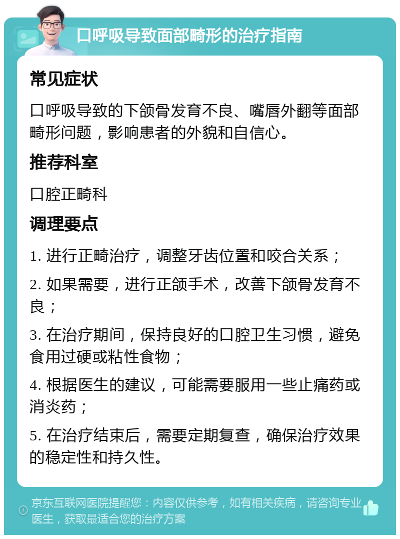 口呼吸导致面部畸形的治疗指南 常见症状 口呼吸导致的下颌骨发育不良、嘴唇外翻等面部畸形问题，影响患者的外貌和自信心。 推荐科室 口腔正畸科 调理要点 1. 进行正畸治疗，调整牙齿位置和咬合关系； 2. 如果需要，进行正颌手术，改善下颌骨发育不良； 3. 在治疗期间，保持良好的口腔卫生习惯，避免食用过硬或粘性食物； 4. 根据医生的建议，可能需要服用一些止痛药或消炎药； 5. 在治疗结束后，需要定期复查，确保治疗效果的稳定性和持久性。