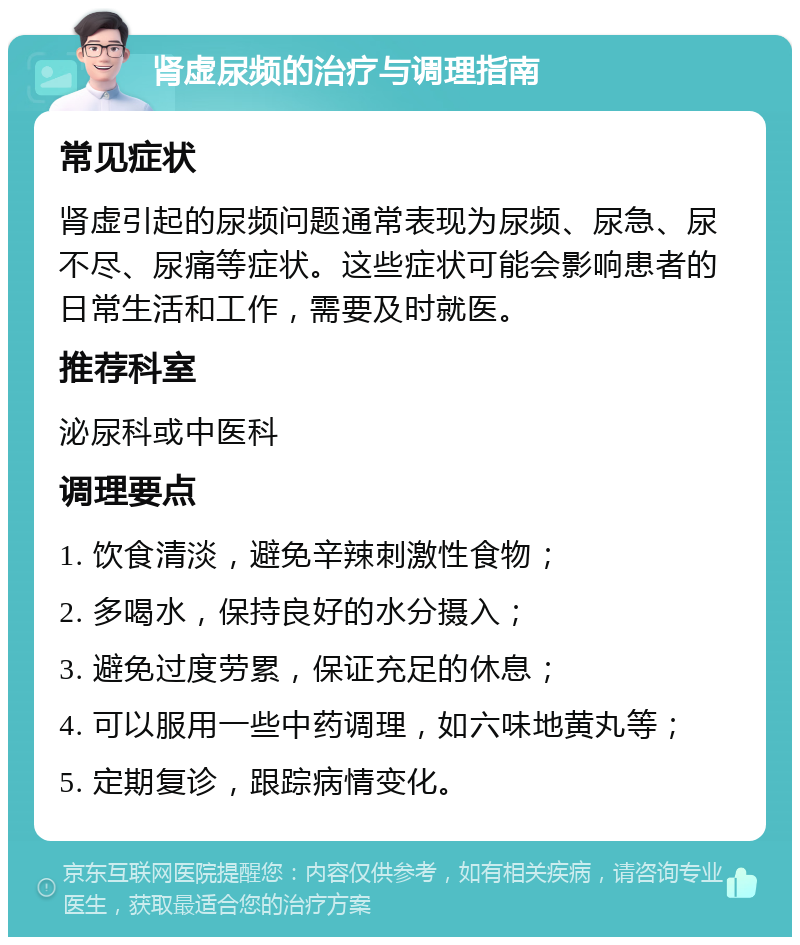 肾虚尿频的治疗与调理指南 常见症状 肾虚引起的尿频问题通常表现为尿频、尿急、尿不尽、尿痛等症状。这些症状可能会影响患者的日常生活和工作，需要及时就医。 推荐科室 泌尿科或中医科 调理要点 1. 饮食清淡，避免辛辣刺激性食物； 2. 多喝水，保持良好的水分摄入； 3. 避免过度劳累，保证充足的休息； 4. 可以服用一些中药调理，如六味地黄丸等； 5. 定期复诊，跟踪病情变化。