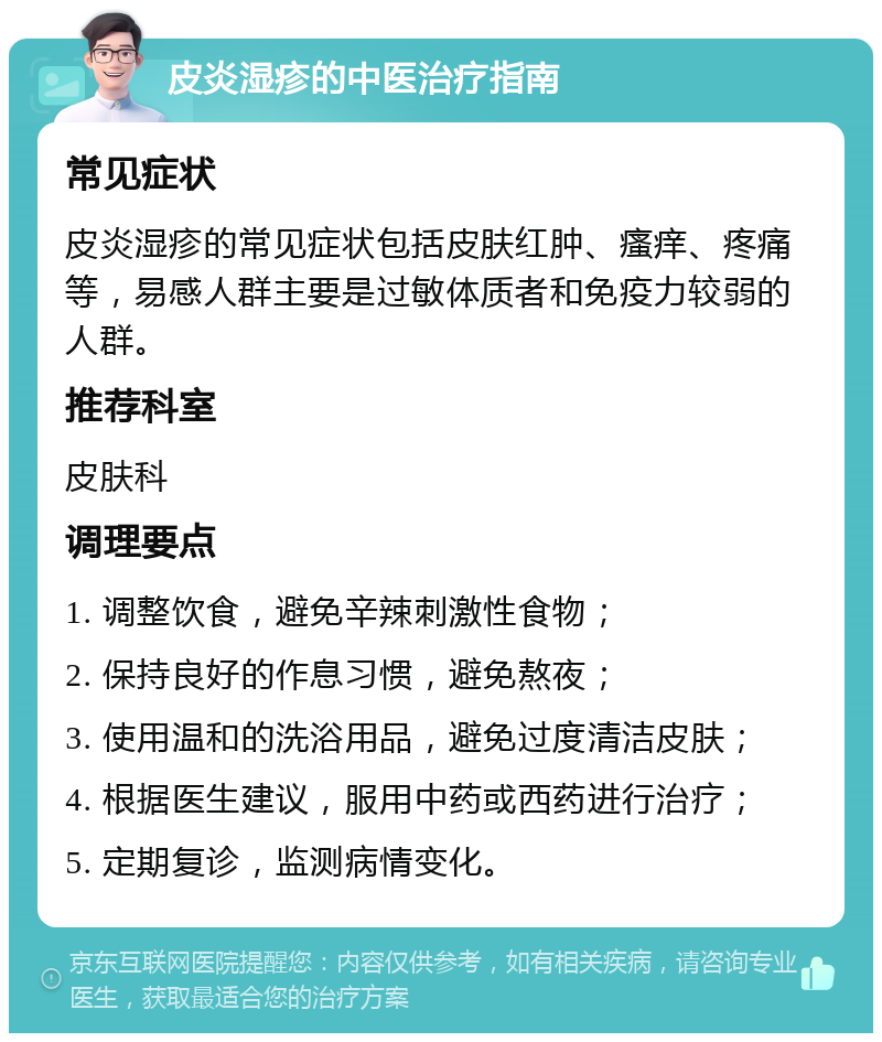 皮炎湿疹的中医治疗指南 常见症状 皮炎湿疹的常见症状包括皮肤红肿、瘙痒、疼痛等，易感人群主要是过敏体质者和免疫力较弱的人群。 推荐科室 皮肤科 调理要点 1. 调整饮食，避免辛辣刺激性食物； 2. 保持良好的作息习惯，避免熬夜； 3. 使用温和的洗浴用品，避免过度清洁皮肤； 4. 根据医生建议，服用中药或西药进行治疗； 5. 定期复诊，监测病情变化。