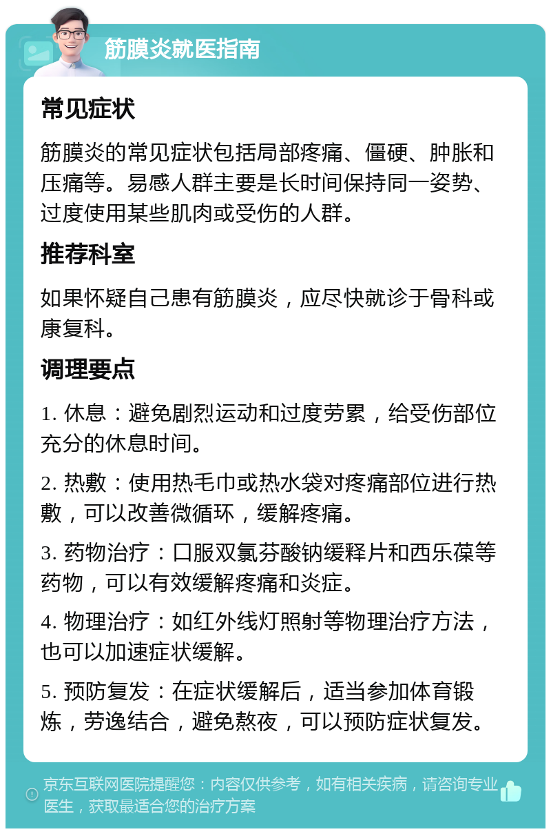 筋膜炎就医指南 常见症状 筋膜炎的常见症状包括局部疼痛、僵硬、肿胀和压痛等。易感人群主要是长时间保持同一姿势、过度使用某些肌肉或受伤的人群。 推荐科室 如果怀疑自己患有筋膜炎，应尽快就诊于骨科或康复科。 调理要点 1. 休息：避免剧烈运动和过度劳累，给受伤部位充分的休息时间。 2. 热敷：使用热毛巾或热水袋对疼痛部位进行热敷，可以改善微循环，缓解疼痛。 3. 药物治疗：口服双氯芬酸钠缓释片和西乐葆等药物，可以有效缓解疼痛和炎症。 4. 物理治疗：如红外线灯照射等物理治疗方法，也可以加速症状缓解。 5. 预防复发：在症状缓解后，适当参加体育锻炼，劳逸结合，避免熬夜，可以预防症状复发。